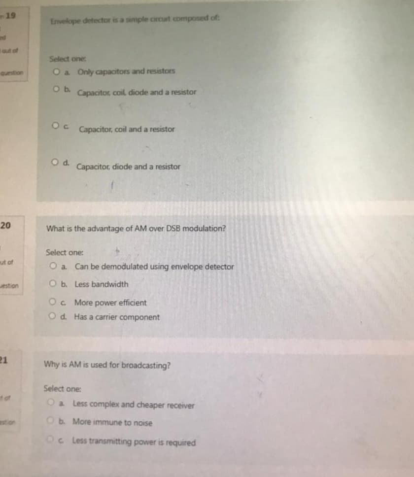 19
out of
question
20
1
out of
estion
21
tof
estion
Envelope detector is a simple circuit composed of:
Select one:
O a Only capacitors and resistors
O b.
Capacitor, coil, diode and a resistor
Oc Capacitor, coil and a resistor
O d.
Capacitor, diode and a resistor
What is the advantage of AM over DSB modulation?
Select one:
O a. Can be demodulated using envelope detector
Ob. Less bandwidth
OC More power efficient
Od. Has a carrier component
Why is AM is used for broadcasting?
Select one:
O a. Less complex and cheaper receiver
Ob. More immune to noise
Oc Less transmitting power is required