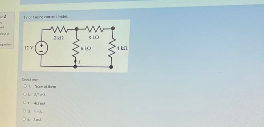 on 2
red
d out of
question
Find 11 using current divider.
Μ
12 V |
2 ΚΩ
Select one:
O a. None of them
O b. 8/3 mA
ος 4/3 mA
O d.
4 mA
O e 3 mA
8 ΚΩ
6 ΚΩ
4 ΚΩ