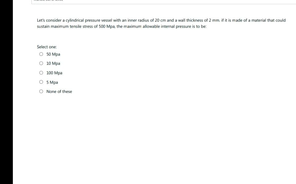 Let's consider a cylindrical pressure vessel with an inner radius of 20 cm and a wall thickness of 2 mm. if it is made of a material that could
sustain maximum tensile stress of 500 Mpa, the maximum allowable internal pressure is to be:
Select one:
O 50 Mpa
O
10 Mpa
100 Mpa
O
O 5 Mpa
O None of these