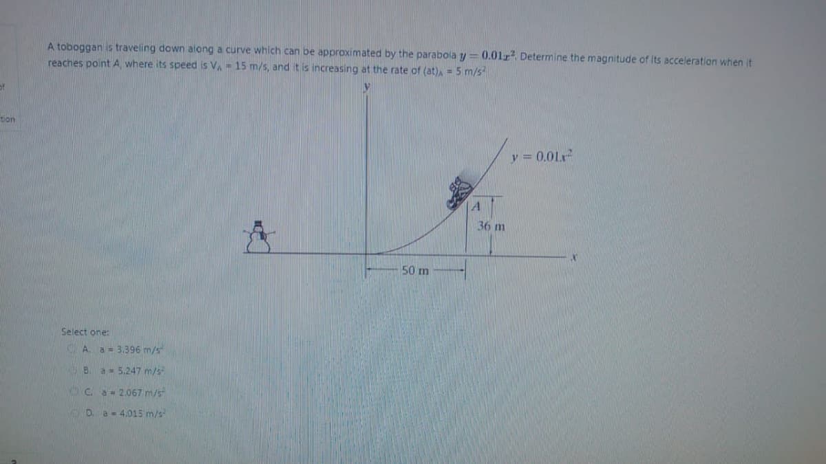 of
tion
A toboggan is traveling down along a curve which can be approximated by the parabola y = 0.012². Determine the magnitude of its acceleration when it
reaches point A, where its speed is V₁ = 15 m/s, and it is increasing at the rate of (at), = 5 m/s²
Select one:
A. a = 3.396 m/s
B. a = 5.247 m/s
Ca = 2.067 m/s
D. a 4.015 m/s
50 m
A
36 m
y=0.01²