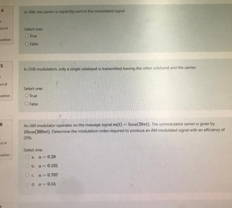 4
d
out of
question
5
out of
uestion
6
out of
westion
In AM. the carrier is explicitly sent in the modulated signal
Select one:
O True
O False
In DSB modulation, only a single sideband is transmitted leaving the other sideband and the carrier.
Select one:
O True
O False
An AM modulator operates on the message signal m(t) = 5cos(20mt). The unmodulated carrier is given by
10cos (200mt). Determine the modulation index required to produce an AM modulated signal with an efficiency of
20%.
Select one:
O a. a = 0.28
O b. a 0.101
O c. a = 0.707
O d.
a=0.55