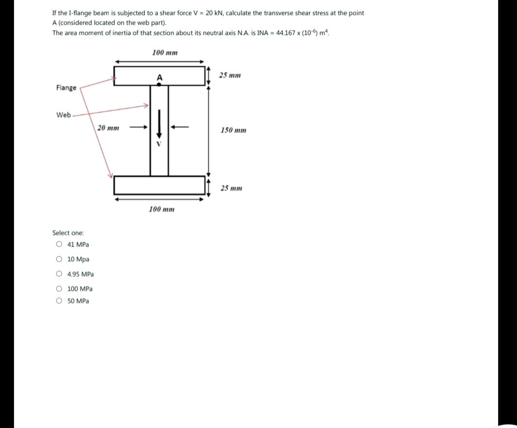 If the I-flange beam is subjected to a shear force V = 20 kN, calculate the transverse shear stress at the point
A (considered located on the web part).
The area moment of inertia of that section about its neutral axis N.A. is INA = 44.167 x (106) m4.
Flange
Web
Select one:
O 41 MPa
10 Mpa
O 4.95 MPa
O
O 50 MPa
100 MPa
20 mm
100 mm
A
100 mm
25 mm
150 mm
25 mm