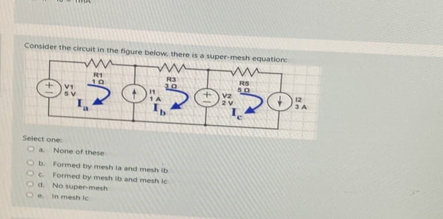 Consider the circuit in the figure below, there is a super-mesh equation:
www
R3
30
V1
5 V
W
R1
10
Select one:
Oa. None of these
11
1 A
Ib
O b. Formed by mesh la and mesh lb
Oc.
Formed by mesh lb and mesh Ic
d.
No super-mesh
e.
In mesh Ic
Đ
ww
R5
50
V2
2 V
12
3 A