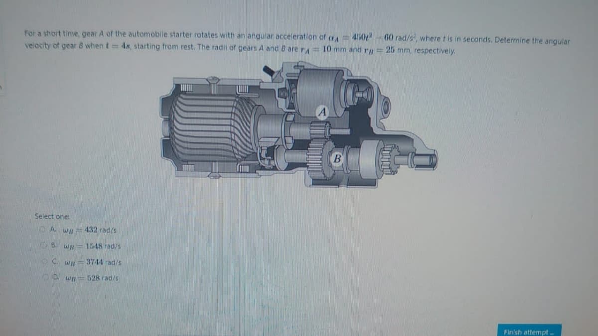 For a short time, gear A of the automobile starter rotates with an angular acceleration of A=4502-60 rad/s², where t is in seconds. Determine the angular
velocity of gear 8 when t= 4s, starting from rest. The radii of gears A and B are r = 10 mm and rg = 25 mm, respectively.
Select one:
A w = 432 rad/s
B. WB
1548 rad/s
C. wp-3744 rad/s
Dwp-528 rad/s
B
Finish attempt...