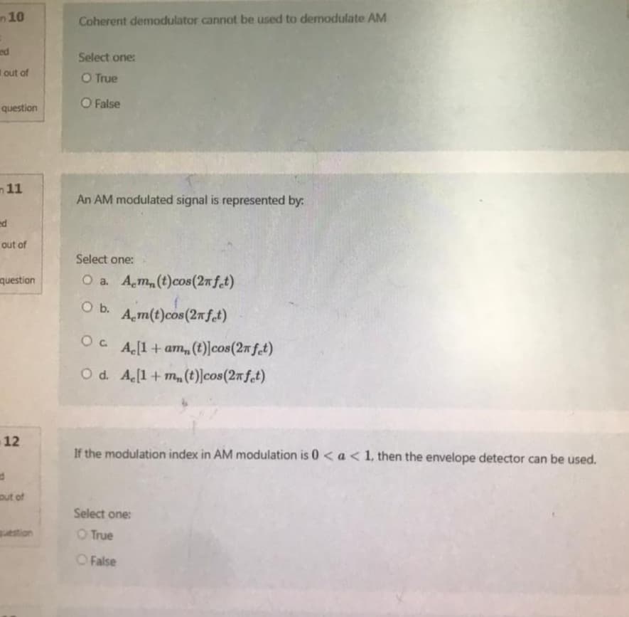 10
ed
out of
question
11
ed
out of
question
12
d
out of
question
Coherent demodulator cannot be used to demodulate AM
Select one:
O True
O False
An AM modulated signal is represented by:
Select one:
O a. Am, (t) cos(2n fet)
O b.
A m(t)cos (2nfet)
Oc Ac[1+am, (t)]cos (2n fet)
O d. Ac[1 + m(t)]cos (2n fet)
If the modulation index in AM modulation is 0 < a < 1, then the envelope detector can be used.
Select one:
O True
False