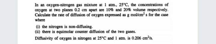 In an oxygen-nitrogen gas mixture at 1 atm., 25°C, the concentrations of
oxygen at two planes 0.2 cm apart are 10% and 20% volume respectively.
Calculate the rate of diffusion of oxygen expressed as g mol/cm? s for the case
where
(i) the nitrogen is non-diffusing.
(ii) there is equimolar counter diffusion of the two gases.
Diffusivity of oxygen in nitrogen at 25°C and 1 atm. is 0.206 cm/s.
