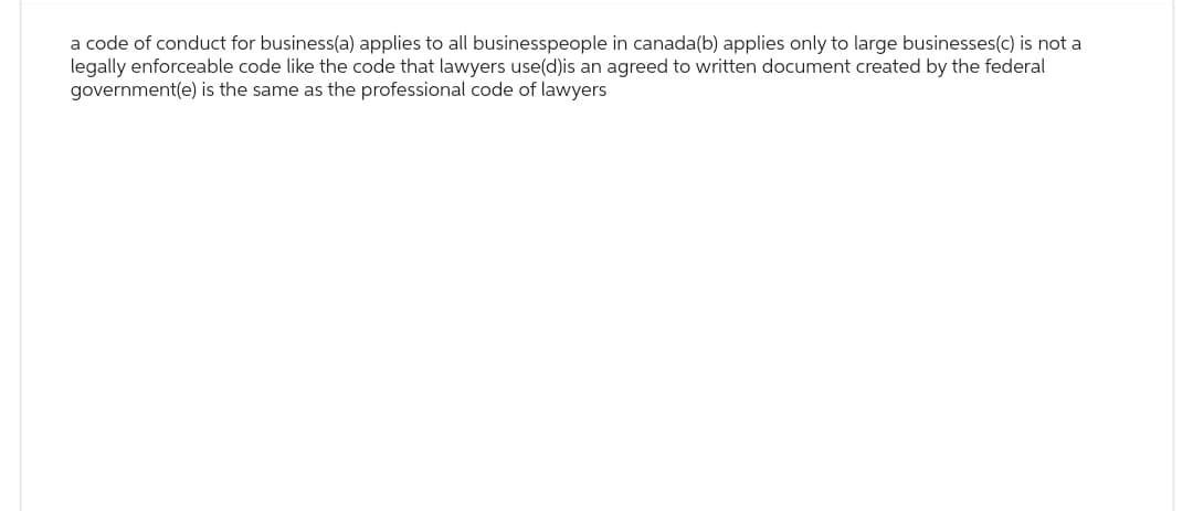 a code of conduct for business(a) applies to all businesspeople in canada(b) applies only to large businesses(c) is not a
legally enforceable code like the code that lawyers use(d)is an agreed to written document created by the federal
government(e) is the same as the professional code of lawyers