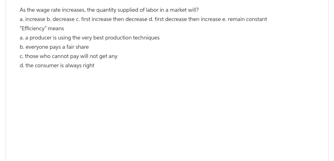 As the wage rate increases, the quantity supplied of labor in a market will?
a. increase b. decrease c. first increase then decrease d. first decrease then increase e. remain constant
"Efficiency" means
a. a producer is using the very best production techniques
b. everyone pays a fair share
c. those who cannot pay will not get any
d. the consumer is always right