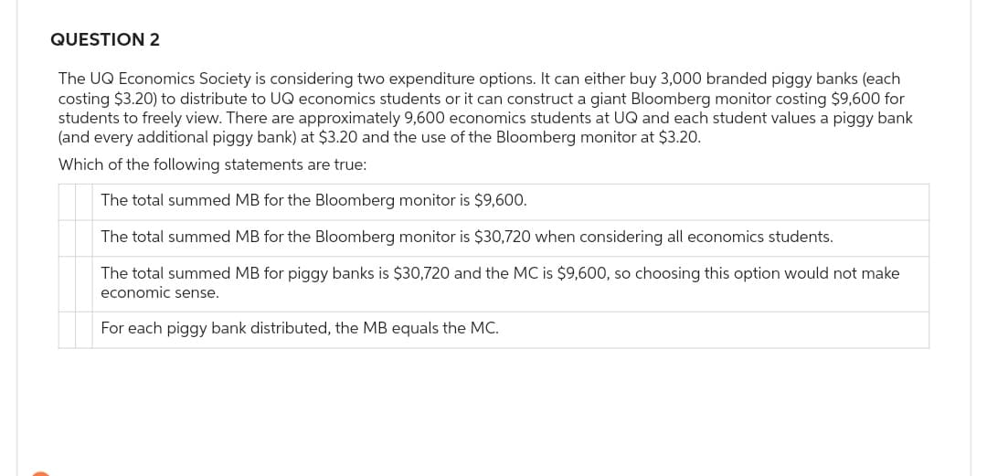 QUESTION 2
The UQ Economics Society is considering two expenditure options. It can either buy 3,000 branded piggy banks (each
costing $3.20) to distribute to UQ economics students or it can construct a giant Bloomberg monitor costing $9,600 for
students to freely view. There are approximately 9,600 economics students at UQ and each student values a piggy bank
(and every additional piggy bank) at $3.20 and the use of the Bloomberg monitor at $3.20.
Which of the following statements are true:
The total summed MB for the Bloomberg monitor is $9,600.
The total summed MB for the Bloomberg monitor is $30,720 when considering all economics students.
The total summed MB for piggy banks is $30,720 and the MC is $9,600, so choosing this option would not make
economic sense.
For each piggy bank distributed, the MB equals the MC.