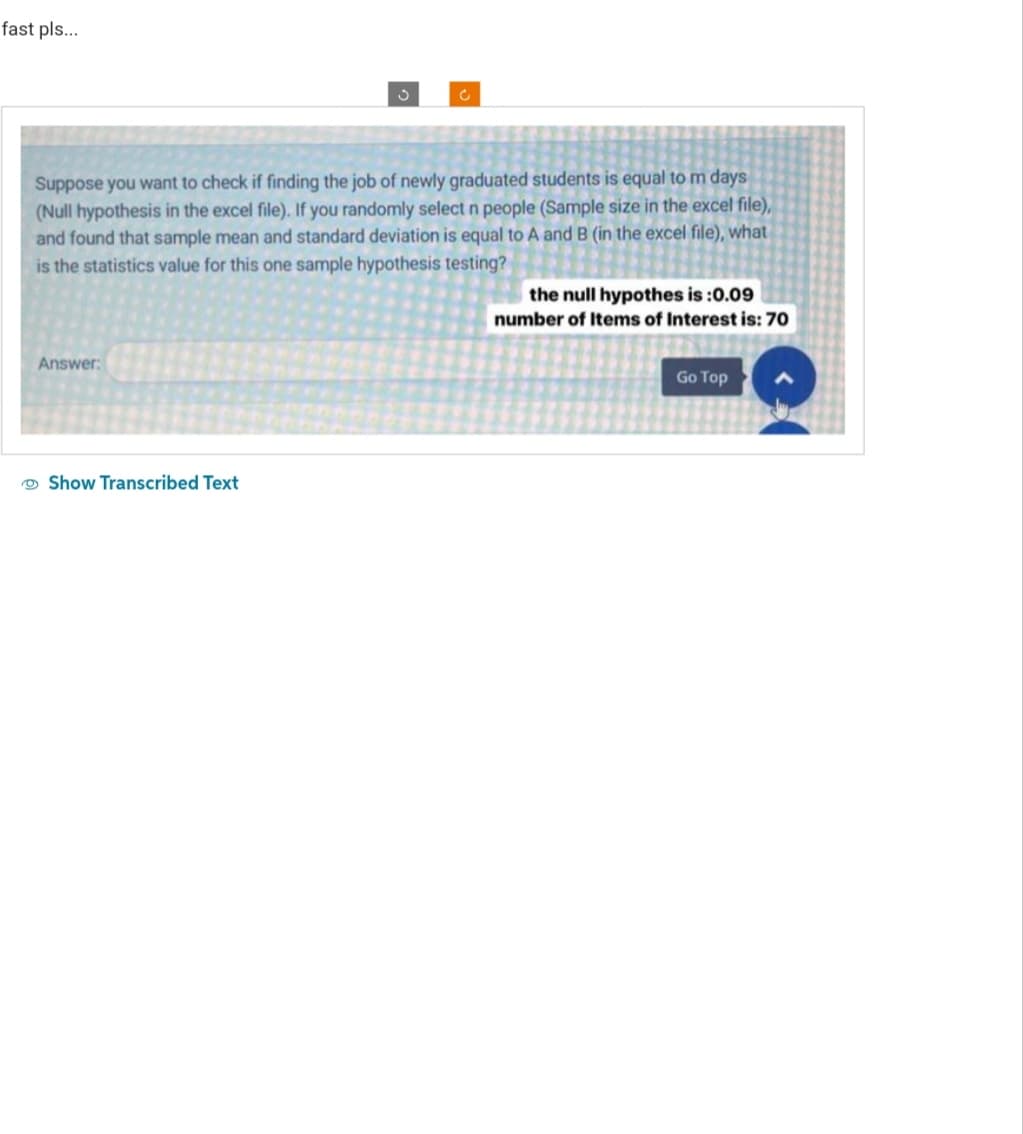 fast pls...
Answer:
S
Suppose you want to check if finding the job of newly graduated students is equal to m days
(Null hypothesis in the excel file). If you randomly select n people (Sample size in the excel file),
and found that sample mean and standard deviation is equal to A and B (in the excel file), what
is the statistics value for this one sample hypothesis testing?
Show Transcribed Text
C
the null hypothes is :0.09
number of Items of Interest is: 70
Go Top