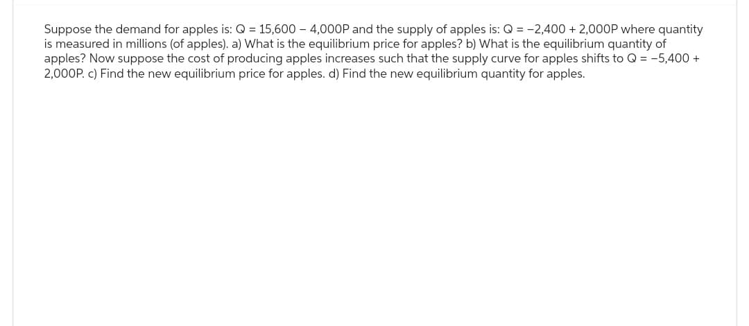 Suppose the demand for apples is: Q = 15,600 4,000P and the supply of apples is: Q = -2,400 + 2,000P where quantity
is measured in millions (of apples). a) What is the equilibrium price for apples? b) What is the equilibrium quantity of
apples? Now suppose the cost of producing apples increases such that the supply curve for apples shifts to Q = -5,400 +
2,000P. c) Find the new equilibrium price for apples. d) Find the new equilibrium quantity for apples.