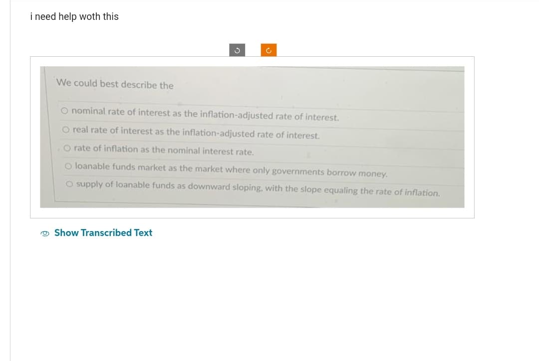 i need help woth this
We could best describe the
Ĵ
Show Transcribed Text
c
O nominal rate of interest as the inflation-adjusted rate of interest.
O real rate of interest as the inflation-adjusted rate of interest.
O rate of inflation as the nominal interest rate.
O loanable funds market as the market where only governments borrow money.
O supply of loanable funds as downward sloping, with the slope equaling the rate of inflation.