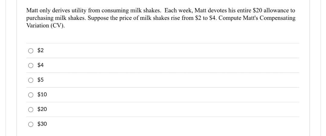 Matt only derives utility from consuming milk shakes. Each week, Matt devotes his entire $20 allowance to
purchasing milk shakes. Suppose the price of milk shakes rise from $2 to $4. Compute Matt's Compensating
Variation (CV).
O
$2
$4
O $5
O $10
O $20
O $30