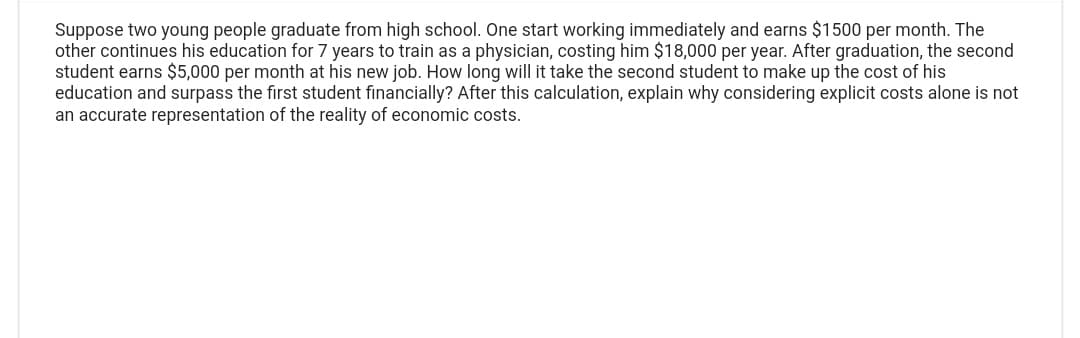 Suppose two young people graduate from high school. One start working immediately and earns $1500 per month. The
other continues his education for 7 years to train as a physician, costing him $18,000 per year. After graduation, the second
student earns $5,000 per month at his new job. How long will it take the second student to make up the cost of his
education and surpass the first student financially? After this calculation, explain why considering explicit costs alone is not
an accurate representation of the reality of economic costs.