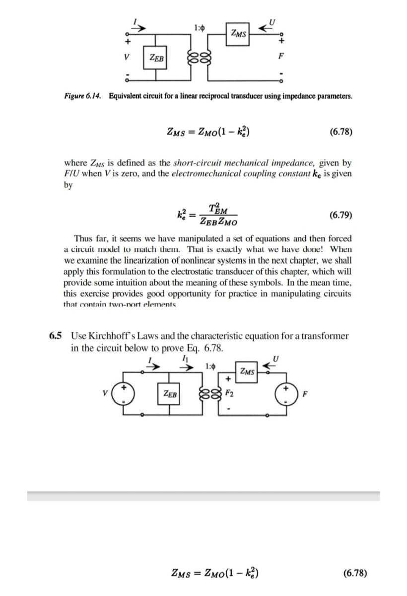 1:0
ZMS
83
V
ZEB
F
Figure 6.14. Equivalent circuit for a linear reciprocal transducer using impedance parameters.
ZMs = ZMo(1 - k2)
(6.78)
where ZMs is defined as the short-circuit mechanical impedance, given by
FIU when V is zero, and the electromechanical coupling constant ke is given
by
TEM
ZEBZMO
(6.79)
Thus far, it seems we have manipulated a set of equations and then forced
a circuit model to match themn. That is exactly what we have done! When
we examine the linearization of nonlinear systems in the next chapter, we shall
apply this formulation to the electrostatic transducer of this chapter, which will
provide some intuition about the meaning of these symbols. In the mean time,
this exercise provides good opportunity for practice in manipulating circuits
that contain two-nort elements.
6.5 Use Kirchhoff's Laws and the characteristic equation for a transformer
in the circuit below to prove Eq. 6.78.
1:0
ZMS
ZEB
88 F2
V
F
ZMs =
Zмо(1 - к)
(6.78)
