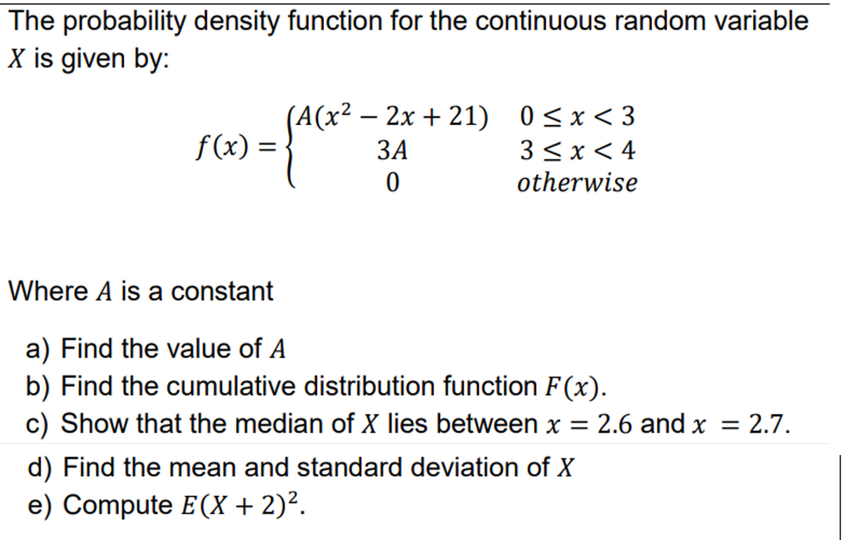 The probability density function for the continuous random variable
X is given by:
(A(x² – 2x + 21) 0<x<3
ЗА
f(x) =
3<x< 4
otherwise
Where A is a constant
a) Find the value of A
b) Find the cumulative distribution function F(x).
c) Show that the median of X lies between x = 2.6 and x = 2.7.
d) Find the mean and standard deviation of X
e) Compute E(X + 2)².
