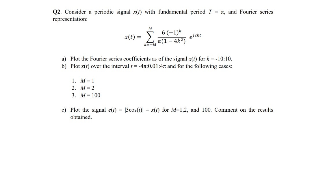 Q2. Consider a periodic signal x(t) with fundamental period T = n, and Fourier series
representation:
M
Σ
6 (-1)k
T(1 – 4k2)
x(t) =
ej2kt
k=-M
a) Plot the Fourier series coefficients ak of the signal x(t) for k = -10:10.
b) Plot x(t) over the interval t=-4x:0.01:4n and for the following cases:
1. M= 1
2. M= 2
3. М3D 100
c) Plot the signal e(t) = |3cos(t)| – x(t) for M=1,2, and 100. Comment on the results
obtained.
