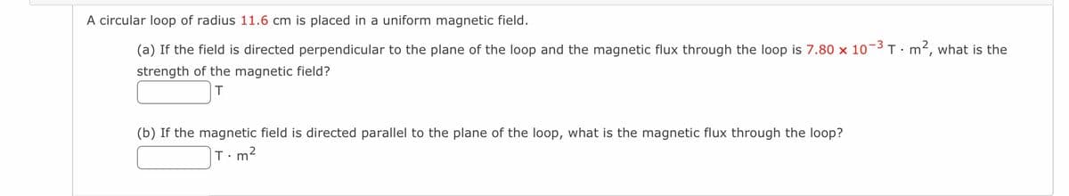 A circular loop of radius 11.6 cm is placed in a uniform magnetic field.
(a) If the field is directed perpendicular to the plane of the loop and the magnetic flux through the loop is 7.80 x 10-3 T · m², what is the
strength of the magnetic field?
T
(b) If the magnetic field is directed parallel to the plane of the loop, what is the magnetic flux through the loop?
T.
m²