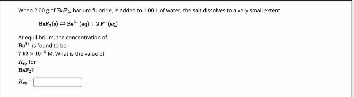 When 2.00 g of BaF2, barium fluoride, is added to 1.00 L of water, the salt dissolves to a very small extent.
2+
BaF₂ (s) ⇒ Ba²+ (aq) + 2 F¯ (aq)
At equilibrium, the concentration of
Ba²+ is found to be
7.52 x 10-³ M. What is the value of
Ksp for
BaF2?
Ksp
=