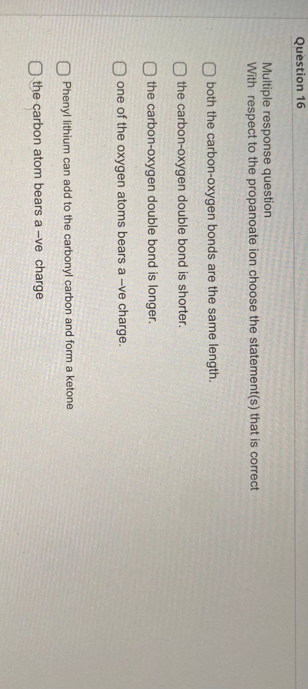 Question 16
Multiple response question
With respect to the propanoate ion choose the statement(s) that is correct
both the carbon-oxygen bonds are the same length.
O the carbon-oxygen double bond is shorter.
the carbon-oxygen double bond is longer.
O one of the oxygen atoms bears a -ve charge.
Phenyl lithium can add to the carbonyl carbon and form a ketone
O the carbon atom bears a -ve charge