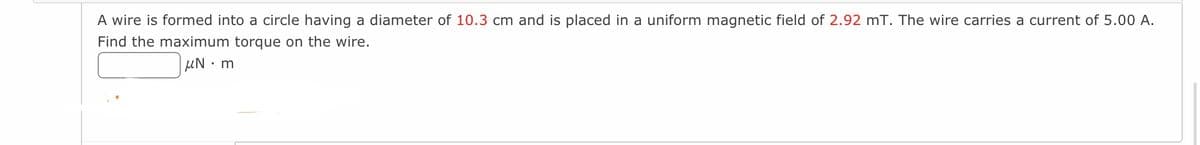 A wire is formed into a circle having a diameter of 10.3 cm and is placed in a uniform magnetic field of 2.92 mT. The wire carries a current of 5.00 A.
Find the maximum torque on the wire.
UN m