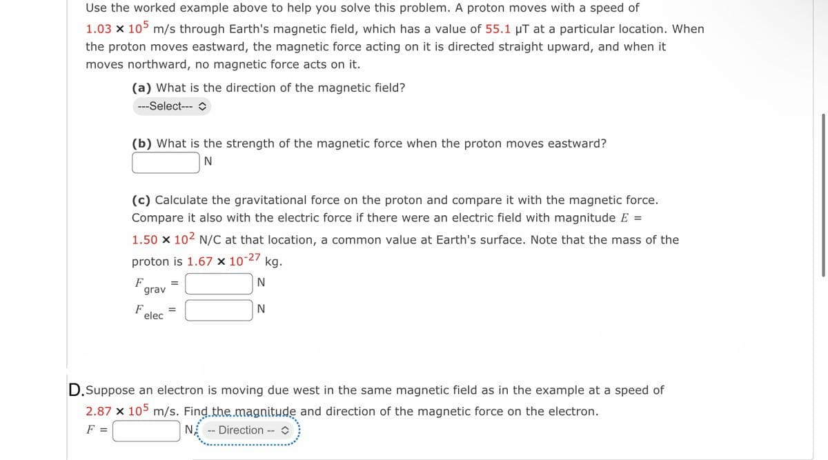 Use the worked example above to help you solve this problem. A proton moves with a speed of
1.03 x 105 m/s through Earth's magnetic field, which has a value of 55.1 µT at a particular location. When
the proton moves eastward, the magnetic force acting on it is directed straight upward, and when it
moves northward, no magnetic force acts on it.
(a) What is the direction of the magnetic field?
---Select--- î
(b) What is the strength of the magnetic force when the proton moves eastward?
N
(c) Calculate the gravitational force on the proton and compare it with the magnetic force.
Compare it also with the electric force if there were an electric field with magnitude E =
1.50 x 102 N/C at that location, a common value at Earth's surface. Note that the mass of the
proton is 1.67 x 10-27 kg.
N
N
F
grav
F
elec
=
=
D.Suppose an electron is moving due west in the same magnetic field as in the example at a speed of
2.87 x 105 m/s. Find the magnitude and direction of the magnetic force on the electron.
F =
NA -- Direction --