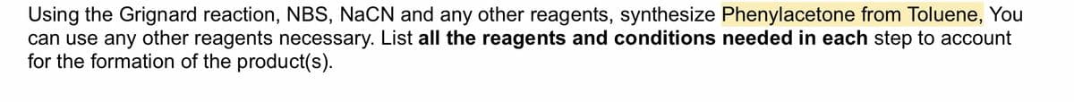 Using the Grignard reaction, NBS, NaCN and any other reagents, synthesize Phenylacetone from Toluene, You
can use any other reagents necessary. List all the reagents and conditions needed in each step to account
for the formation of the product(s).