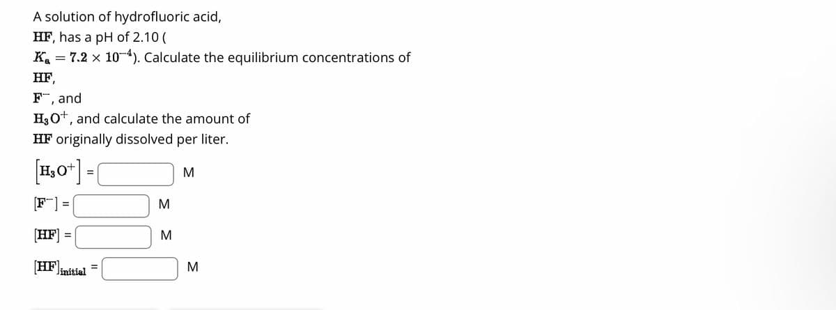 A solution of hydrofluoric acid,
HF, has a pH of 2.10 (
Ka 7.2 × 10-4). Calculate the equilibrium concentrations of
HF,
F, and
H₂O+, and calculate the amount of
HF originally dissolved per liter.
[H₂O+]
M
[HF]
[HF] linitial
=
M
M
M