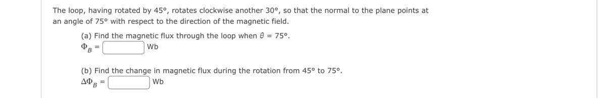 The loop, having rotated by 45°, rotates clockwise another 30°, so that the normal to the plane points at
an angle of 75° with respect to the direction of the magnetic field.
75°.
(a) Find the magnetic flux through the loop when
ФВ
Wb
=
(b) Find the change in magnetic flux during the rotation from 45° to 75º.
ΔΦΑ
Wb
B
=
=