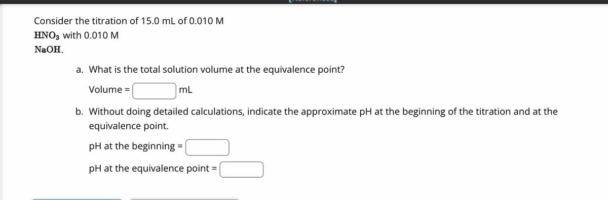 Consider the titration of 15.0 mL of 0.010 M
HNO3 with 0.010 M
NaOH.
a. What is the total solution volume at the equivalence point?
Volume =
mL
b. Without doing detailed calculations, indicate the approximate pH at the beginning of the titration and at the
equivalence point.
pH at the beginning =
pH at the equivalence point =