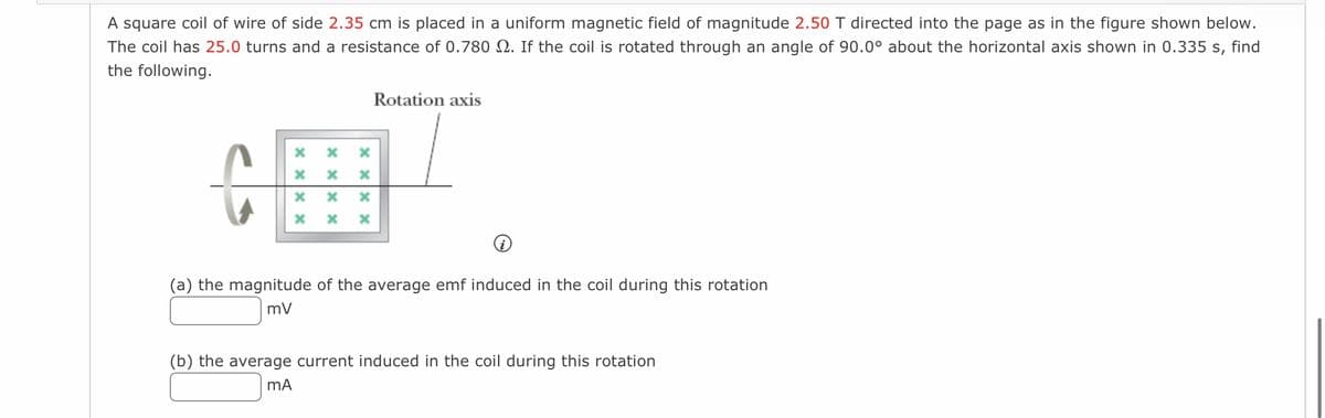 A square coil of wire of side 2.35 cm is placed in a uniform magnetic field of magnitude 2.50 T directed into the page as in the figure shown below.
The coil has 25.0 turns and a resistance of 0.780 . If the coil is rotated through an angle of 90.0° about the horizontal axis shown in 0.335 s, find
the following.
x xx x
X X
X
xxx
x xx x
X
Rotation axis
(a) the magnitude of the average emf induced in the coil during this rotation
mV
(b) the average current induced in the coil during this rotation
MA