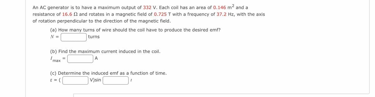 An AC generator is to have a maximum output of 332 V. Each coil has an area of 0.146 m² and a
resistance of 16.6 2 and rotates in a magnetic field of 0.725 T with a frequency of 37.2 Hz, with the axis
of rotation perpendicular to the direction of the magnetic field.
(a) How many turns of wire should the coil have to produce the desired emf?
N =
turns
(b) Find the maximum current induced in the coil.
A
max
=
(c) Determine the induced emf as a function of time.
ε =
V)sin
t