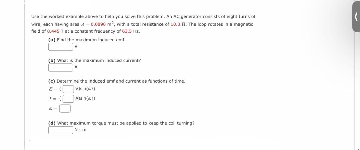 Use the worked example above to help you solve this problem. An AC generator consists of eight turns of
wire, each having area A = 0.0890 m², with a total resistance of 10.3. The loop rotates in a magnetic
field of 0.445 T at a constant frequency of 63.5 Hz.
(a) Find the maximum induced emf.
V
(b) What is the maximum induced current?
A
(c) Determine the induced emf and current as functions of time.
E = (
V)sin(wt)
I = (
A) sin(wt)
W =
(d) What maximum torque must be applied to keep the coil turning?
N.m
(