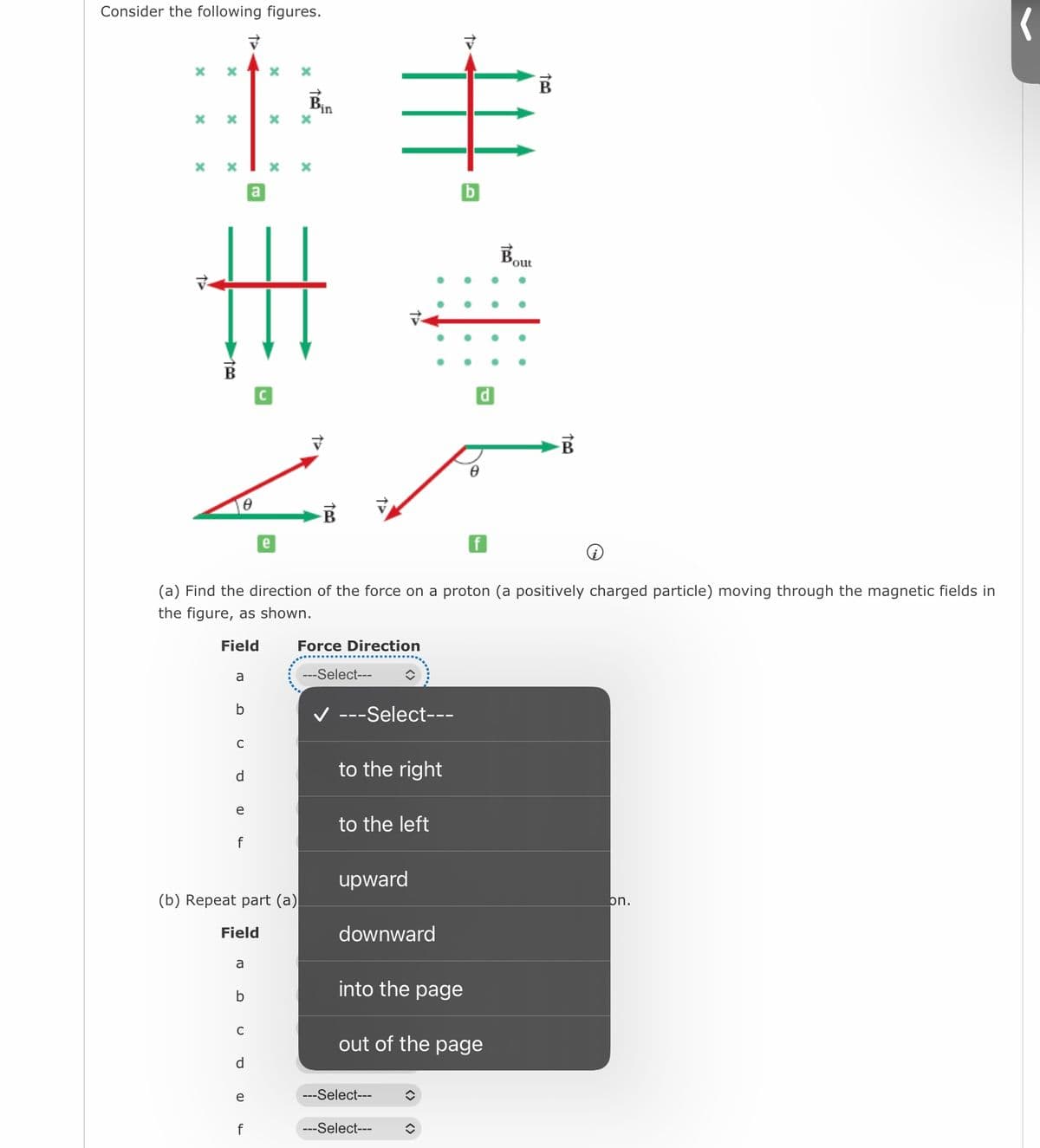 Consider the following figures.
X
X
X
X
X
a
b
C
d
e
f
Field
a
b
C
a
(a) Find the direction of the force on a proton (a positively charged particle) moving through the magnetic fields in
the figure, as shown.
Field
d
(b) Repeat part (a)
e
X
f
X
X
e
Bin
TPO
Force Direction
---Select---
---Select---
to the right
to the left
upward
downward
into the page
---Select---
---Select---
b
out of the page
î
8
î
d
Bout
B
on.
(