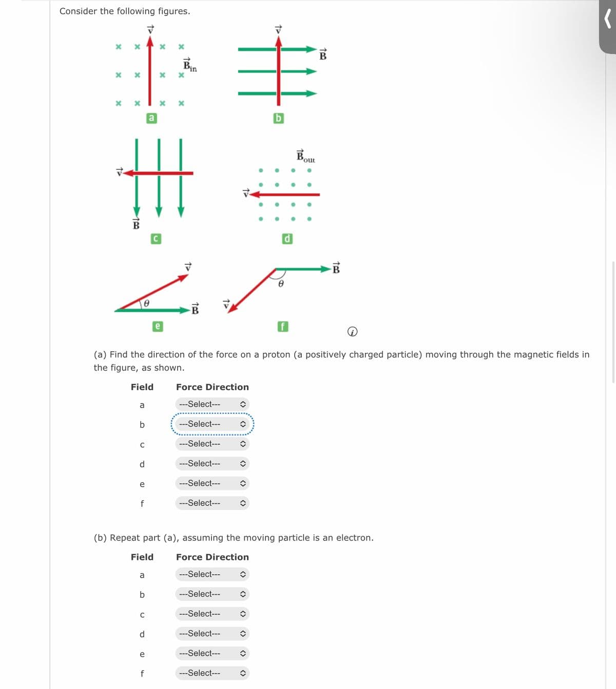 Consider the following figures.
X X
x
X
x
X
B
a
b
C
€
d
e
f
Field
a
b
a
C
d
X
(a) Find the direction of the force on a proton (a positively charged particle) moving through the magnetic fields in
the figure, as shown.
Field
e
x
f
X
x
e
Bin
Force Direction
---Select---
---Select---
---Select---
---Select---
---Select--- ŵ
---Select---
---Select---
(b) Repeat part (a), assuming the moving particle is an electron.
Force Direction
---Select---
---Select---
---Select---
↑
---Select---
◆
---Select---
ŵ
î
✪
◆
↑
î
b
<>
8
B
Bout
too
(