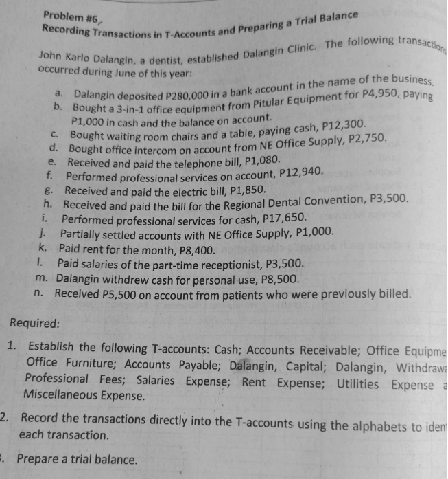 Problem #6,
occurred during June of this year:
P1,000 in cash and the balance on account.
Bought office intercom on account from NE Office Supply, P2,750.
e. Received and paid the telephone bill, P1,080.
T. Performed professional services on account, P12,940.
g. Received and paid the electric bill, P1,850.
h. Received and paid the bill for the Regional Dental Convention, P3,500.
i.
Performed professional services for cash, P17,650.
J. Partially settled accounts with NE Office Supply, P1,000.
k. Paid rent for the month, P8,400.
Paid salaries of the part-time receptionist, P3,500.
m. Dalangin withdrew cash for personal use, P8,500.
Received P5,500 on account from patients who were previously billed.
I.
n.
Required:
1. Establish the following T-accounts: Cash; Accounts Receivable; Office Equipme
Office Furniture; Accounts Payable; Dalangin, Capital; Dalangin, WithdrawG
Professional Fees; Salaries Expense; Rent Expense; Utilities Expense a
Miscellaneous Expense.
2. Record the transactions directly into the T-accounts using the alphabets to iden
each transaction.
. Prepare a trial balance.
