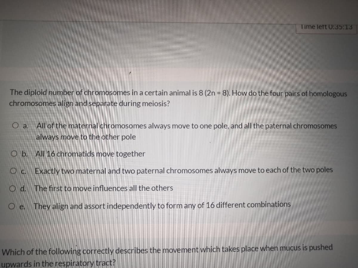 Time left 0:35:13
The diploid number of chromosomes in a certain animal is 8 (2n = 8). How do the four pairs of homologous
chromosomes align and separate during meiosis?
All of the maternal chromosomes always move to one pole, and all the paternal chromosomes
O a.
always move to the other pole
O b. All 16 chromatids move together
O c. Exactly two maternal and two paternal chromosomes always move to each of the two poles
O d. The first to move influences all the others
O e. They align and assort independently to form any of 16 different combinations
Which of the following correctly describes the movement which takes place when mucus is pushed
upwards in the respiratory tract?
