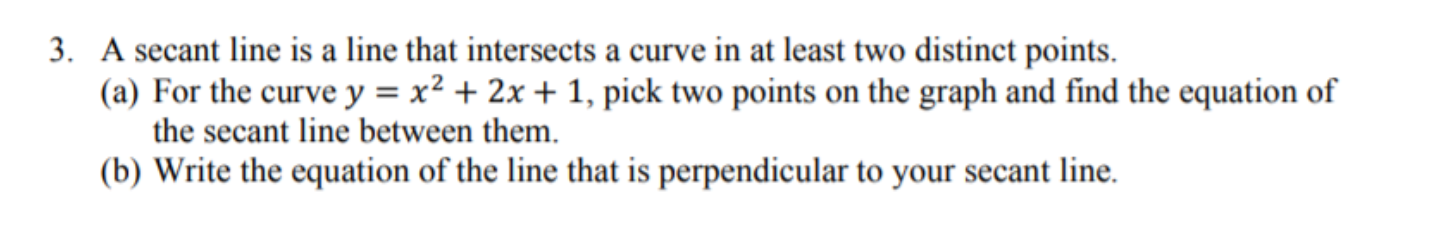 A secant line is a line that intersects a curve in at least two distinct points.
(a) For the curve y = x² + 2x + 1, pick two points on the graph and find the equation of
the secant line between them.
(b) Write the equation of the line that is perpendicular to your secant line.
