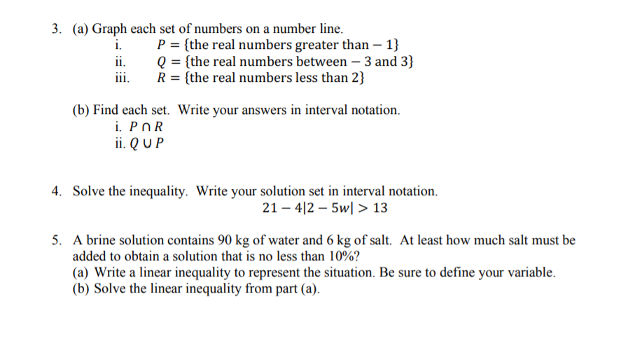 5. A brine solution contains 90 kg of water and 6 kg of salt. At least how much salt must be
added to obtain a solution that is no less than 10%?
(a) Write a linear inequality to represent the situation. Be sure to define your variable.
(b) Solve the linear inequality from part (a).
