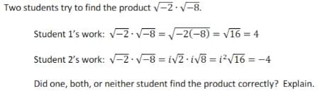 Two students try to find the product 2·V-8.
Student 1's work: v-2 V-8 = -2(-8) = v16 = 4
Student 2's work: V-2·v-8 = iv2 iv8 = i?V16 = -4
Did one, both, or neither student find the product correctly? Explain.
