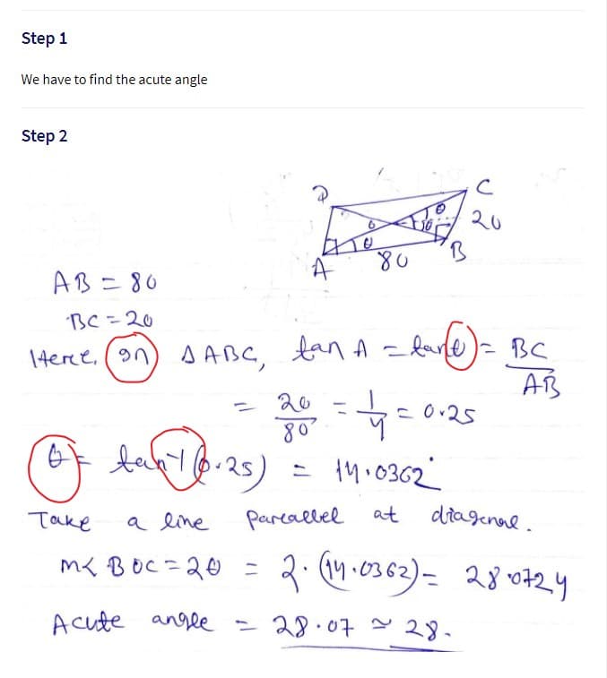 Step 1
We have to find the acute angle
Step 2
20
AB=80
BC=20
1Here. (an) s ABC, tanA =larfe)= BC
ban A =dafe)= Be
1terce, (n
AB
20
-
25)
= 1M.0362
Take
a line
pareallel
at
ditagenal.
m< BOC=20 =
3. (M .0362)= 28 0424
- to
Acute angle = 28.07 - 28.
