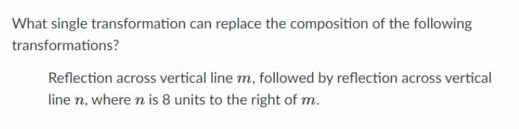 What single transformation can replace the composition of the following
transformations?
Reflection across vertical line m, followed by reflection across vertical
line n, wheren is 8 units to the right of m.
