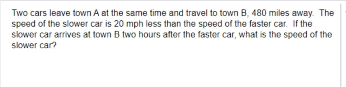 Two cars leave town A at the same time and travel to town B, 480 miles away. The
speed of the slower car is 20 mph less than the speed of the faster car. If the
slower car arrives at town B two hours after the faster car, what is the speed of the
slower car?
