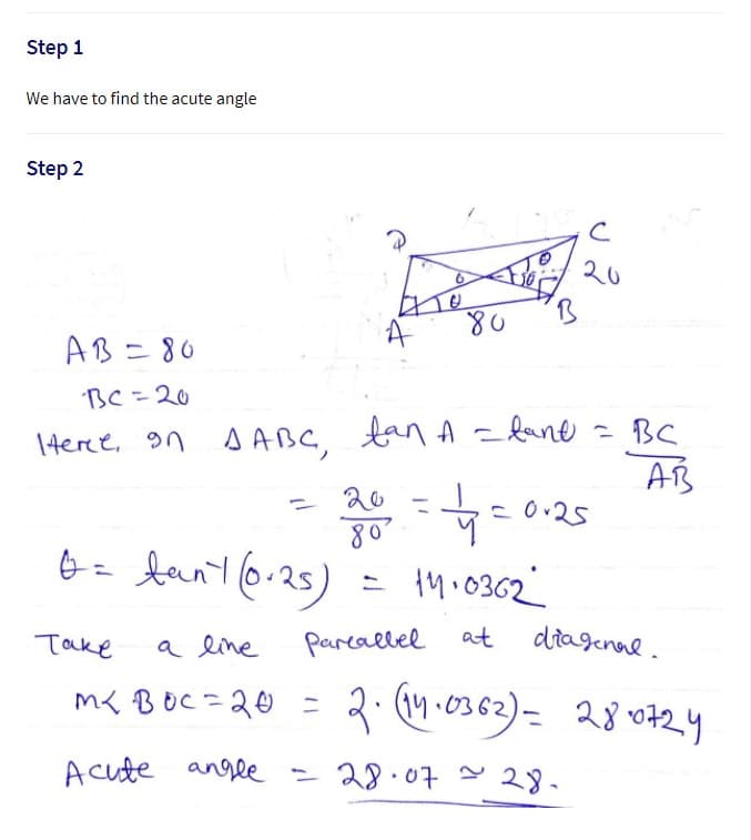 Step 1
We have to find the acute angle
Step 2
20
AB=80
BC=20
1teree, on AABC, tan A fane = BC
AB
20
c 0.25
80
= 1M.0362
Take
a line
pareallel at
ditagenal.
m< BOC=20 =
a to
Acute angle = 28.07 - 28.
