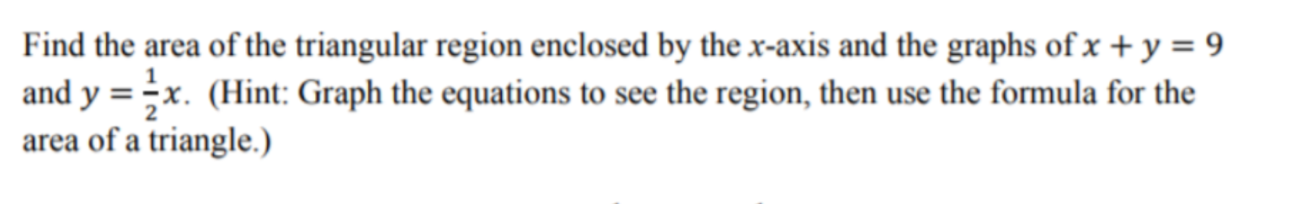 Find the area of the triangular region enclosed by the x-axis and the graphs of x + y = 9
and y = ;x. (Hint: Graph the equations to see the region, then use the formula for the
area of a triangle.)
%3D
