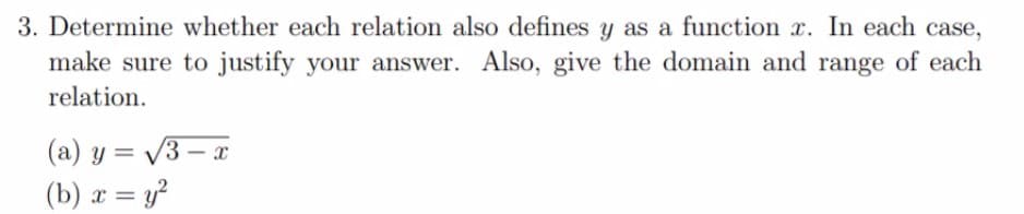 3. Determine whether each relation also defines y as a function r. In each case,
make sure to justify your answer. Also, give the domain and range of each
relation.
(a) y = V3 – r
(b) x = y²
