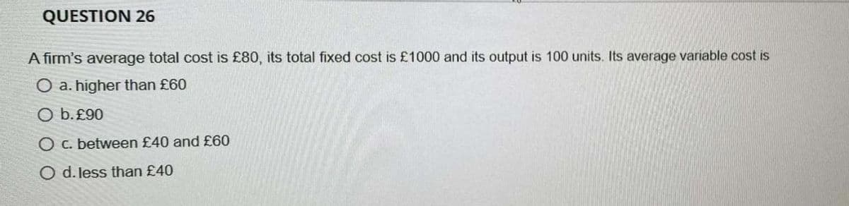 QUESTION 26
A firm's average total cost is £80, its total fixed cost is £1000 and its output is 100 units. Its average variable cost is
a. higher than £60
O b.£90
O c. between £40 and £60
O d. less than £40