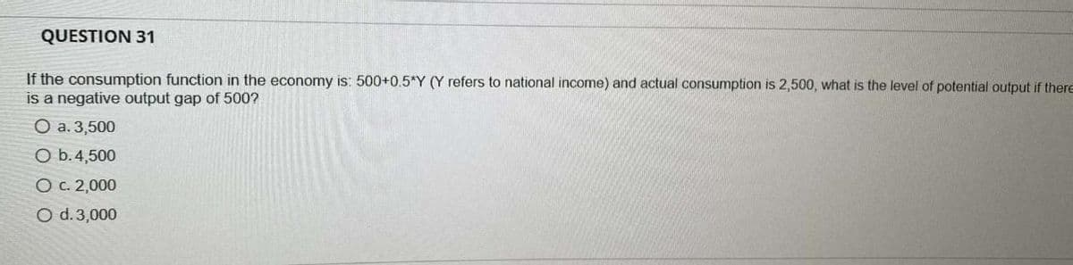 QUESTION 31
If the consumption function in the economy is: 500+0.5*Y (Y refers to national income) and actual consumption is 2,500, what is the level of potential output if there
is a negative output gap of 500?
O a. 3,500
O b.4,500
O c. 2,000
O d. 3,000