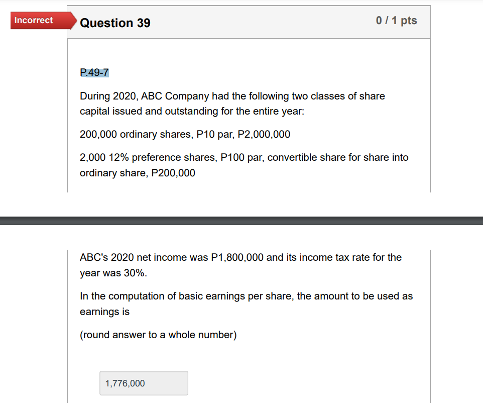 Incorrect
Question 39
0/1 pts
P.49-7
During 2020, ABC Company had the following two classes of share
capital issued and outstanding for the entire year:
200,000 ordinary shares, P10 par, P2,000,000
2,000 12% preference shares, P100 par, convertible share for share into
ordinary share, P200,000
ABC's 2020 net income was P1,800,000 and its income tax rate for the
year was 30%.
In the computation of basic earnings per share, the amount to be used as
earnings is
(round answer to a whole number)
1,776,000