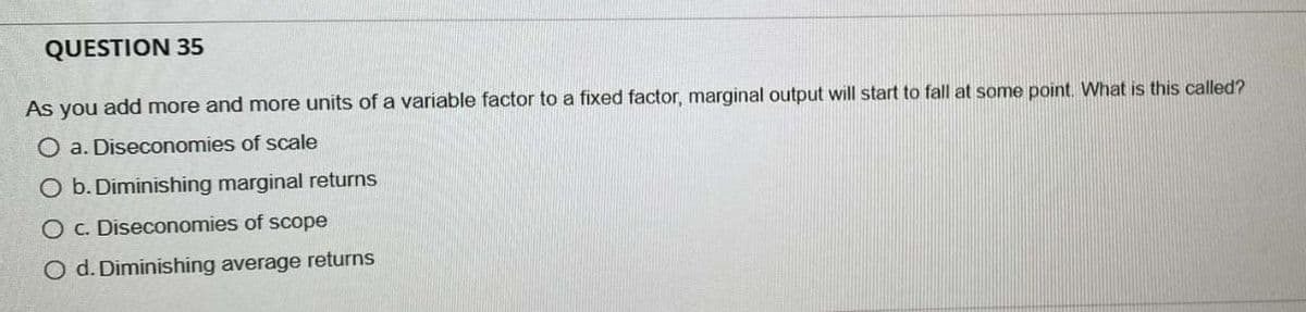 QUESTION 35
As you add more and more units of a variable factor to a fixed factor, marginal output will start to fall at some point. What is this called?
O a. Diseconomies of scale
O b. Diminishing marginal returns
O c. Diseconomies of scope
O d. Diminishing average returns